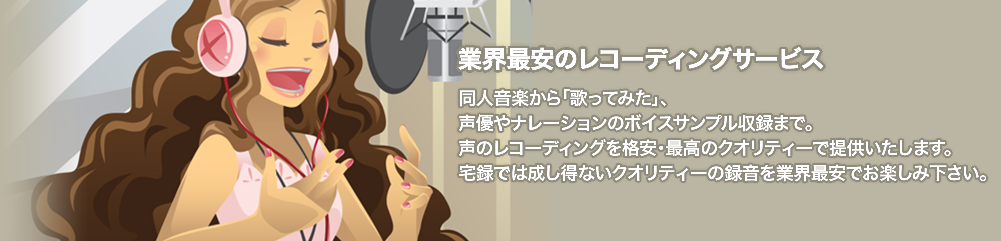 業界最安のレコーディングサービス 同人音楽から「歌ってみた」、声優やナレーションのボイスサンプル収録まで。 声のレコーディングを格安・最高のクオリティーで提供いたします。 宅録では成し得ないクオリティーの録音を業界最安でお楽しみ下さい。